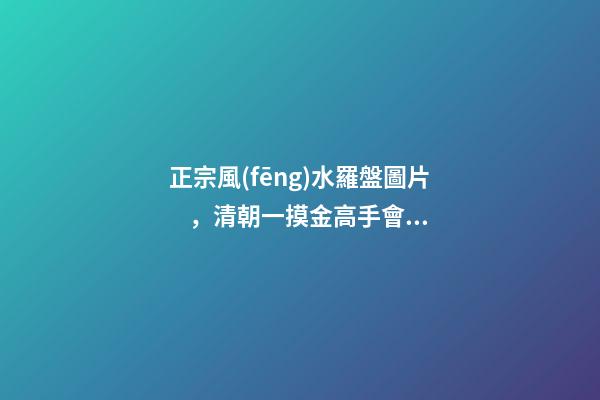 正宗風(fēng)水羅盤圖片，清朝一摸金高手會“風(fēng)水望氣術(shù)”